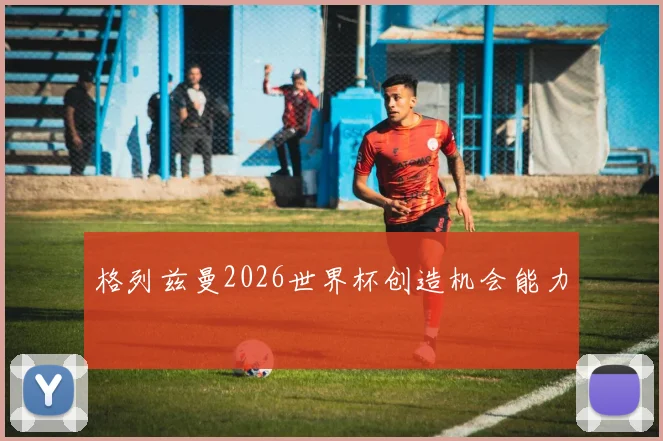 格列兹曼2026世界杯创造机会能力