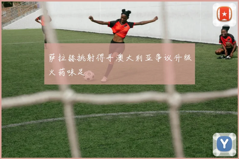 萨拉赫挑射得手澳大利亚争议升级火药味足
