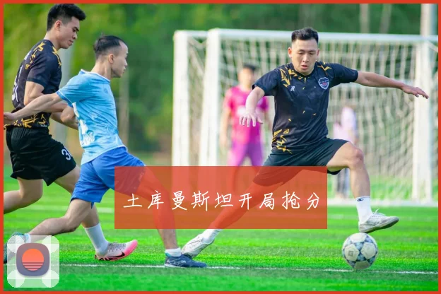 开云Kaiyun综合体育app官方下载 - 土库曼斯坦开局抢分