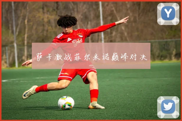 开云Kaiyun综合体育app官方下载 - 萨卡激战菲尔米诺巅峰对决