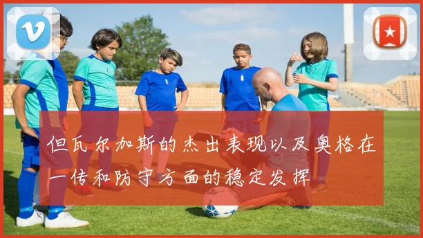 开云Kaiyun综合体育app官方下载 - 但瓦尔加斯的杰出表现以及奥格在一传和防守方面的稳定发挥