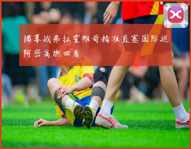 揭幕战弗拉霍维奇精准直塞国际迈阿密高燃回看
