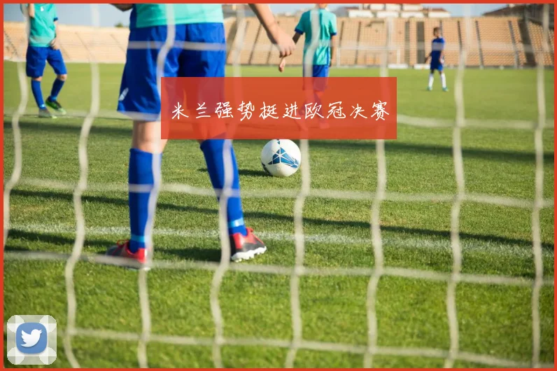 开云Kaiyun综合体育app官方下载 - 米兰强势挺进欧冠决赛