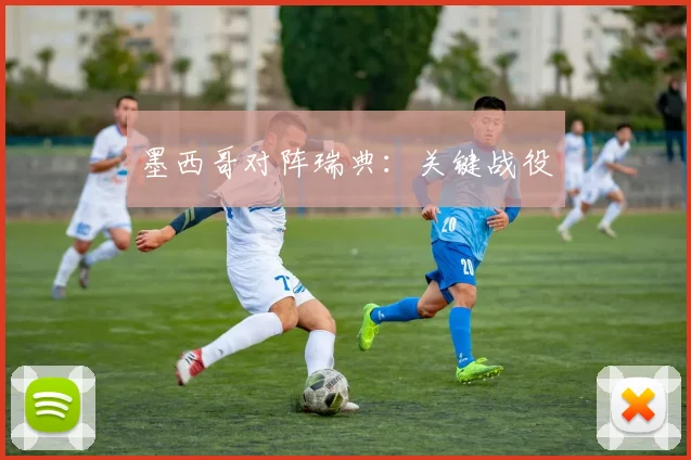 开云Kaiyun综合体育app官方下载 - 墨西哥对阵瑞典：关键战役