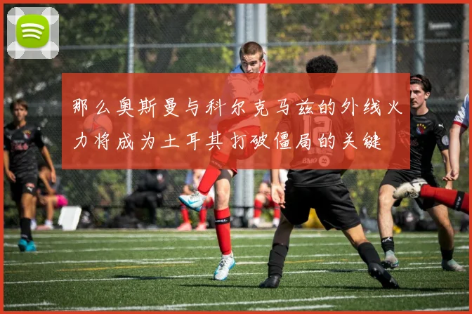 开云Kaiyun综合体育app官方下载 - 那么奥斯曼与科尔克马兹的外线火力将成为土耳其打破僵局的关键