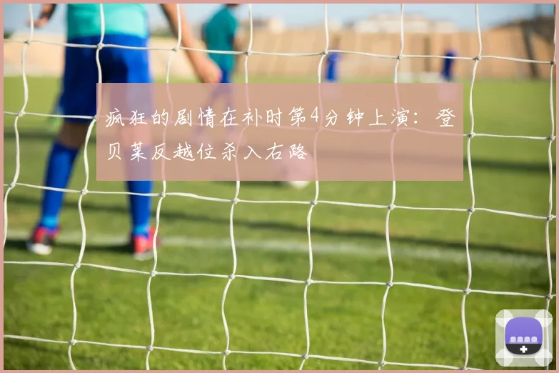 开云Kaiyun综合体育app官方下载 - 疯狂的剧情在补时第4分钟上演：登贝莱反越位杀入右路