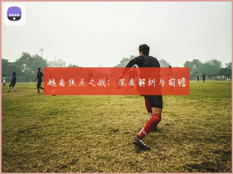 开云Kaiyun综合体育app官方下载 - 越南焦点之战：深度解析与前瞻