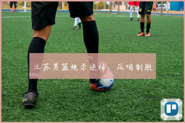 开云Kaiyun综合体育app官方下载 - 江苏男篮绝杀逆转，压哨制胜