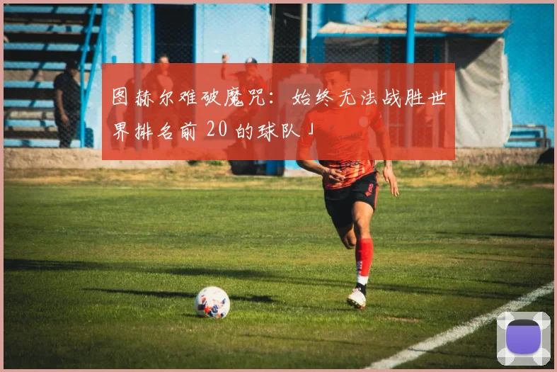 开云Kaiyun综合体育app官方下载 - 图赫尔难破魔咒：始终无法战胜世界排名前 20 的球队」