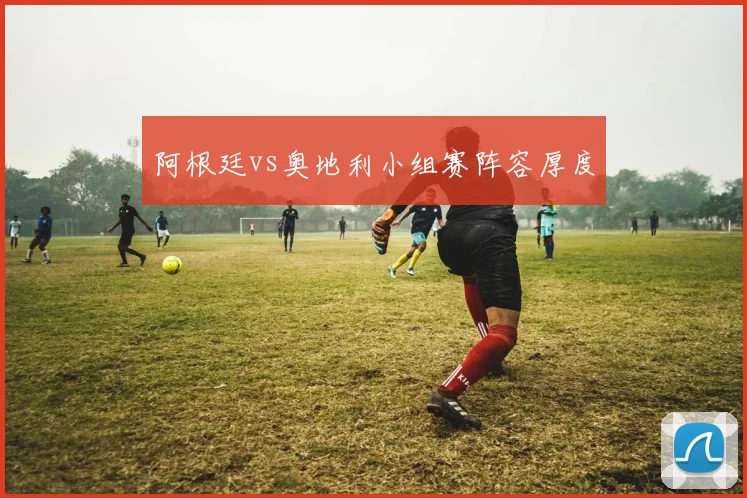 阿根廷vs奥地利小组赛阵容厚度