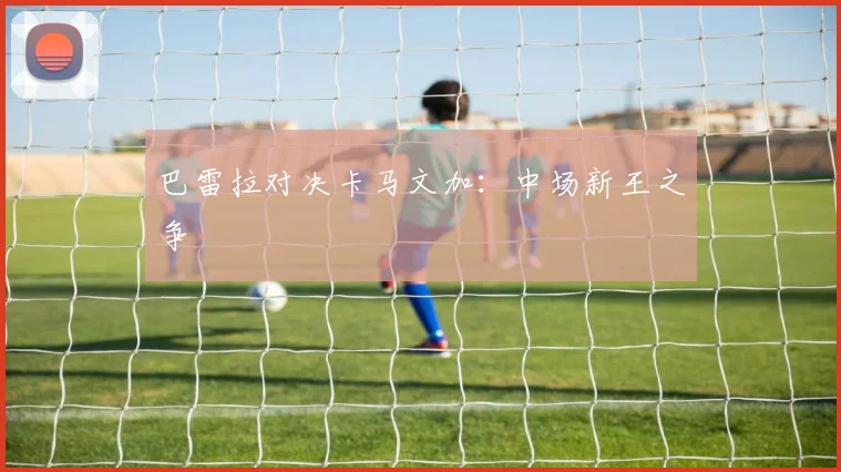 开云Kaiyun综合体育app官方下载 - 巴雷拉对决卡马文加：中场新王之争