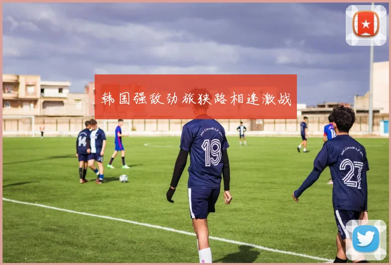 开云Kaiyun综合体育app官方下载 - 韩国强敌劲旅狭路相逢激战