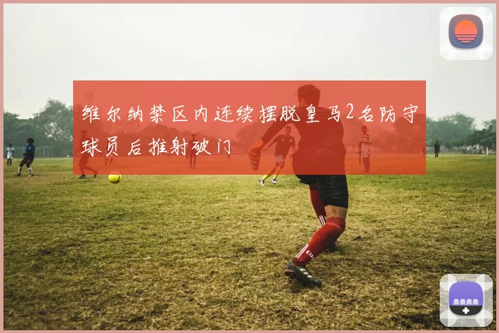开云Kaiyun综合体育app官方下载 - 维尔纳禁区内连续摆脱皇马2名防守球员后推射破门