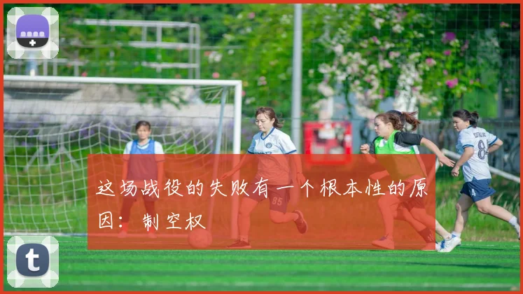 开云Kaiyun综合体育app官方下载 - 这场战役的失败有一个根本性的原因：制空权