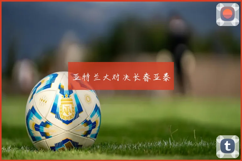 开云Kaiyun综合体育app官方下载 - 亚特兰大对决长春亚泰