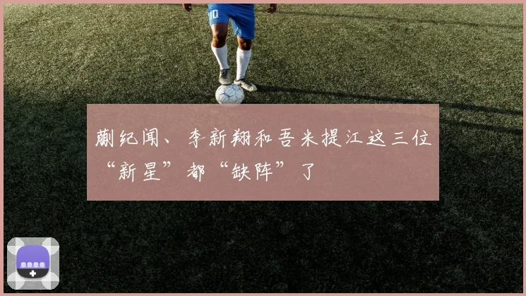 开云Kaiyun综合体育app官方下载 - 蒯纪闻、李新翔和吾米提江这三位“新星”都“缺阵”了