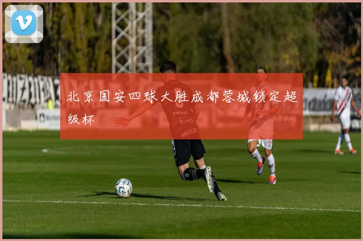 北京国安四球大胜成都蓉城锁定超级杯