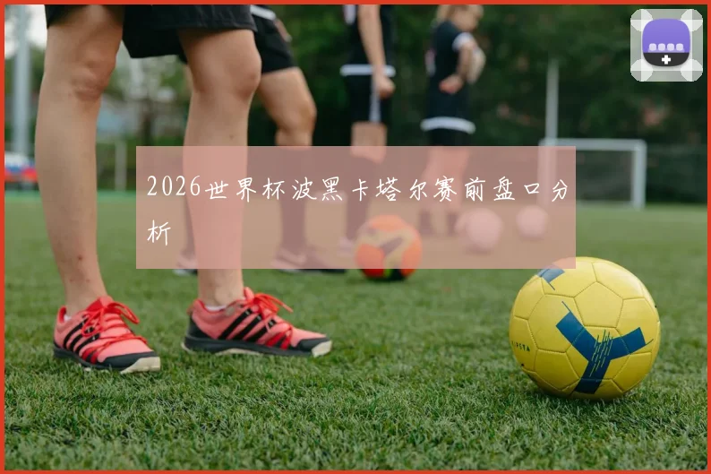 2026世界杯波黑卡塔尔赛前盘口分析