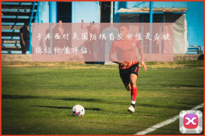 卡库面对美国防线首发价值是否被低估价值评估