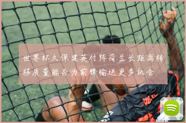 世界杯久保建英对阵荷兰长距离转移质量能否为前锋输送更多机会