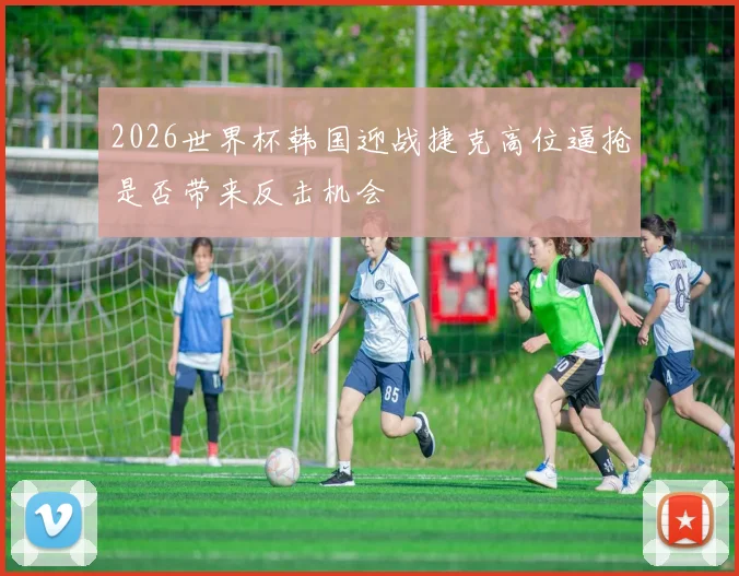 2026世界杯韩国迎战捷克高位逼抢是否带来反击机会
