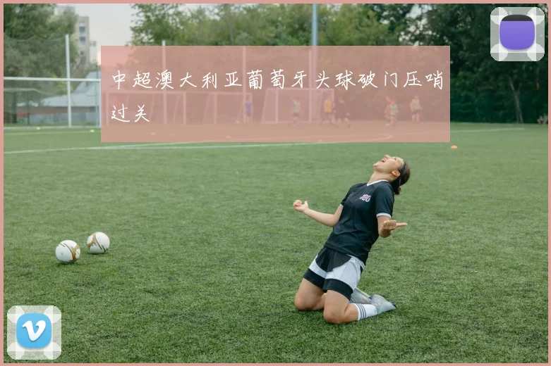 中超澳大利亚葡萄牙头球破门压哨过关