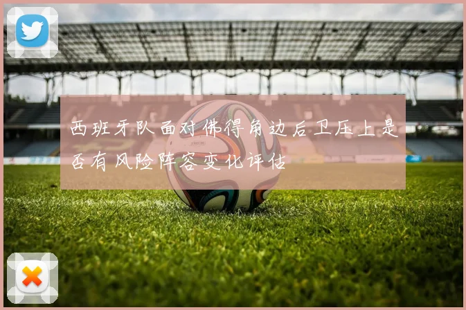 西班牙队面对佛得角边后卫压上是否有风险阵容变化评估