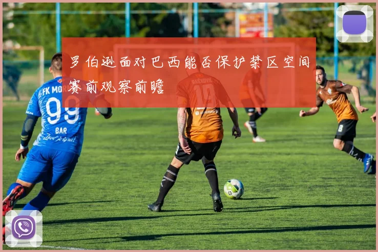 罗伯逊面对巴西能否保护禁区空间赛前观察前瞻