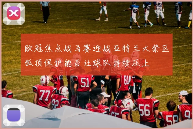 欧冠焦点战马赛迎战亚特兰大禁区弧顶保护能否让球队持续压上