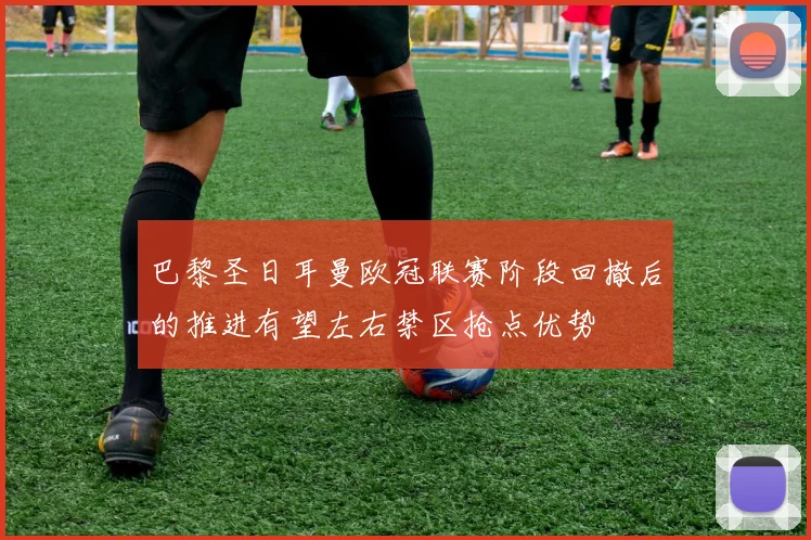 巴黎圣日耳曼欧冠联赛阶段回撤后的推进有望左右禁区抢点优势