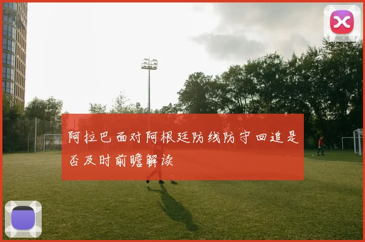 阿拉巴面对阿根廷防线防守回追是否及时前瞻解读