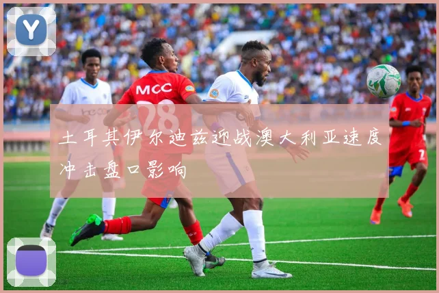 土耳其伊尔迪兹迎战澳大利亚速度冲击盘口影响