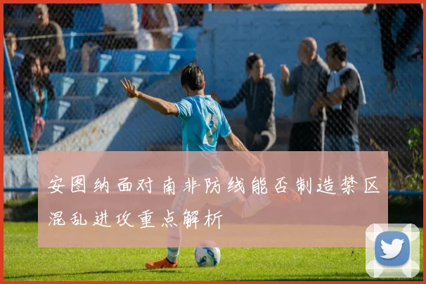 安图纳面对南非防线能否制造禁区混乱进攻重点解析
