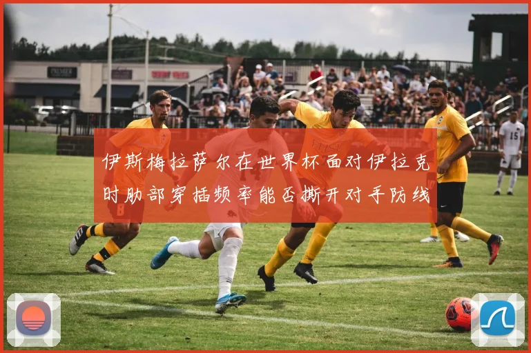 伊斯梅拉萨尔在世界杯面对伊拉克时肋部穿插频率能否撕开对手防线