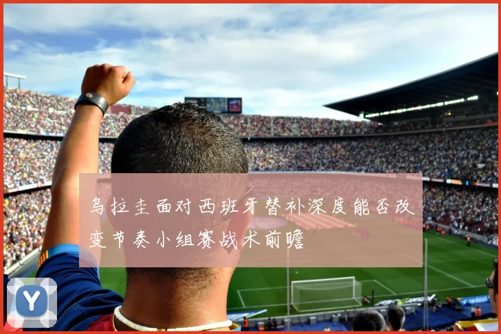 乌拉圭面对西班牙替补深度能否改变节奏小组赛战术前瞻