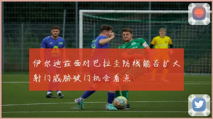 伊尔迪兹面对巴拉圭防线能否扩大射门威胁破门机会看点