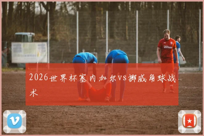 2026世界杯塞内加尔vs挪威角球战术