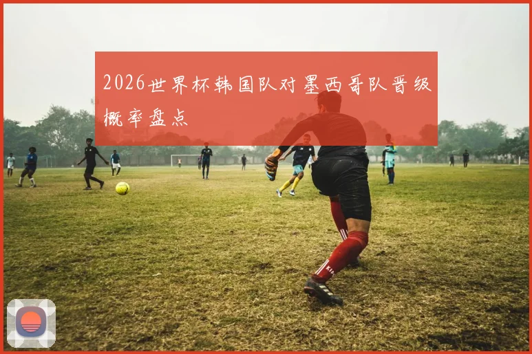 2026世界杯韩国队对墨西哥队晋级概率盘点