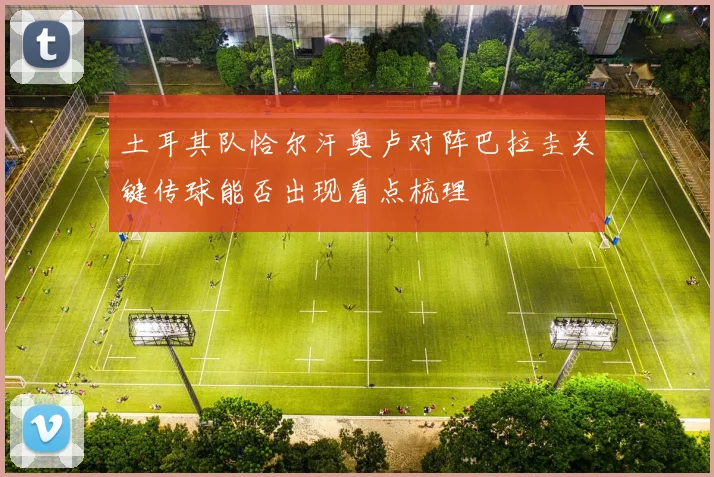 土耳其队恰尔汗奥卢对阵巴拉圭关键传球能否出现看点梳理