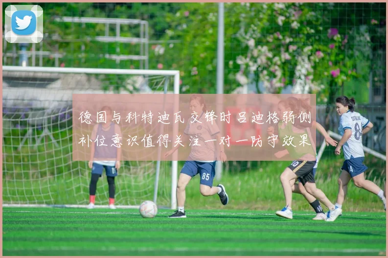 德国与科特迪瓦交锋时吕迪格弱侧补位意识值得关注一对一防守效果