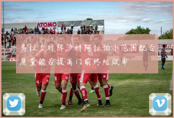 乌拉圭对阵沙特阿拉伯小范围配合质量能否提高门前终结效率