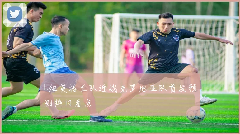 L组英格兰队迎战克罗地亚队首发预测热门看点