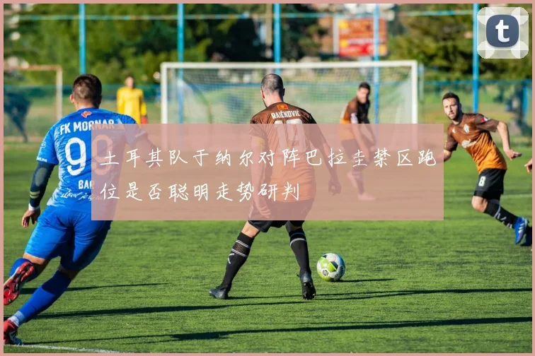 土耳其队于纳尔对阵巴拉圭禁区跑位是否聪明走势研判