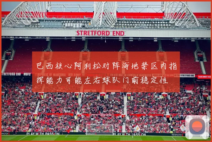 巴西核心阿利松对阵海地禁区内指挥能力可能左右球队门前稳定性