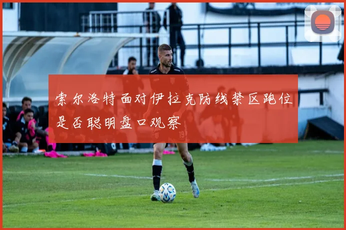索尔洛特面对伊拉克防线禁区跑位是否聪明盘口观察