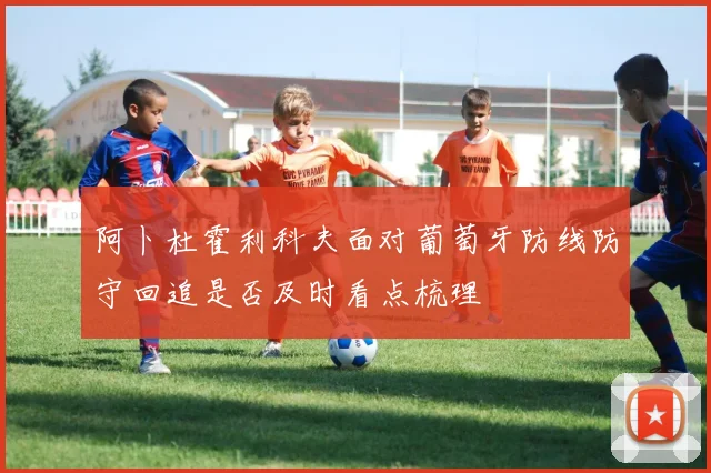 阿卜杜霍利科夫面对葡萄牙防线防守回追是否及时看点梳理