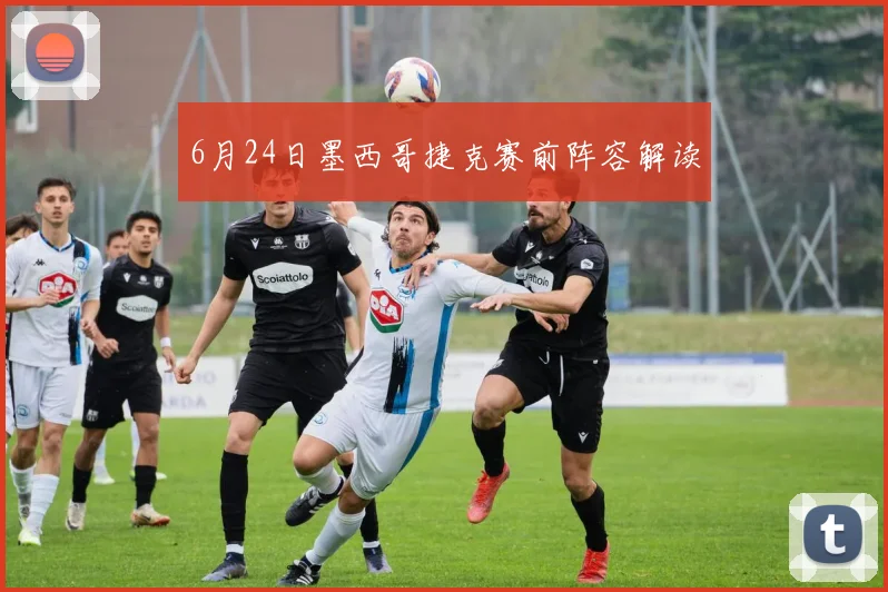 6月24日墨西哥捷克赛前阵容解读