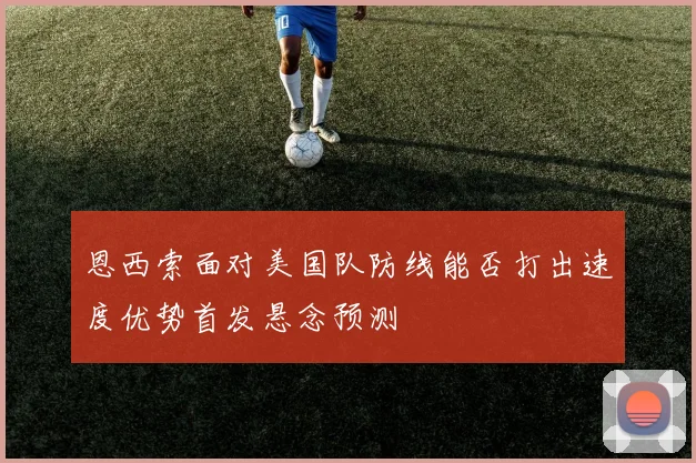 恩西索面对美国队防线能否打出速度优势首发悬念预测