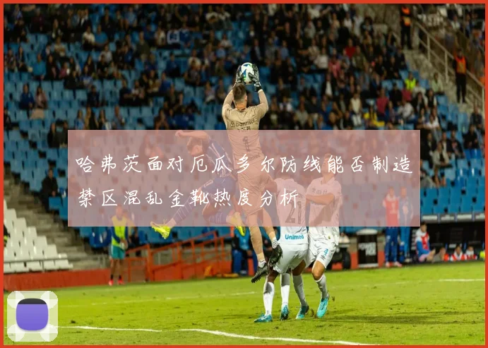 哈弗茨面对厄瓜多尔防线能否制造禁区混乱金靴热度分析