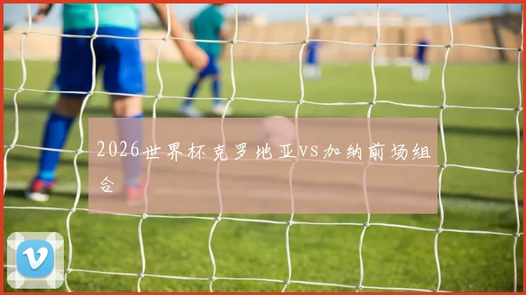 2026世界杯克罗地亚vs加纳前场组合